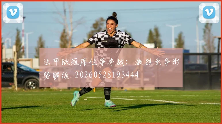 法甲欧冠席位争夺战:激烈竞争形势解读_20260528193444