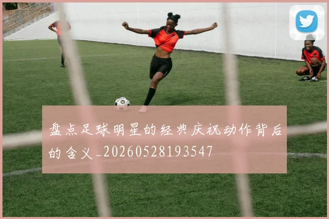 盘点足球明星的经典庆祝动作背后的含义_20260528193547
