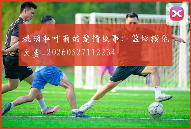 姚明和叶莉的爱情故事：篮坛模范夫妻_20260527112234