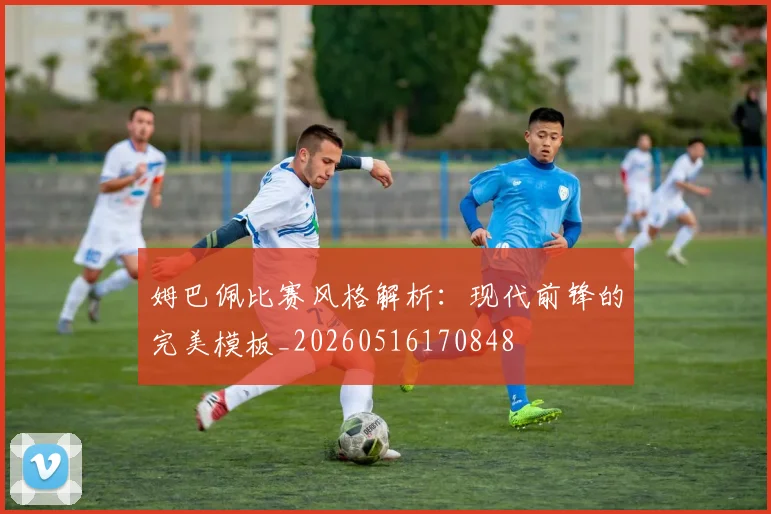 姆巴佩比赛风格解析:现代前锋的完美模板_20260516170848