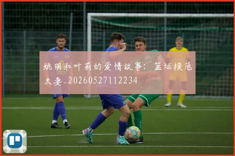 姚明和叶莉的爱情故事：篮坛模范夫妻_20260527112234