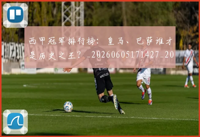 西甲冠军排行榜:皇马、巴萨谁才是历史之王?_20260605171427_20260703181842