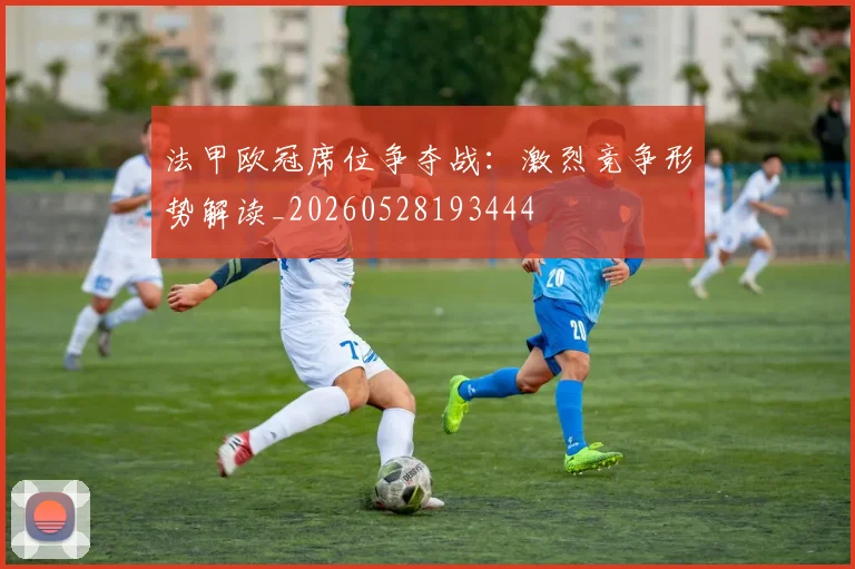 法甲欧冠席位争夺战：激烈竞争形势解读_20260528193444