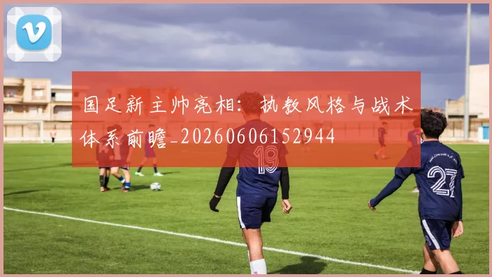 国足新主帅亮相：执教风格与战术体系前瞻_20260606152944